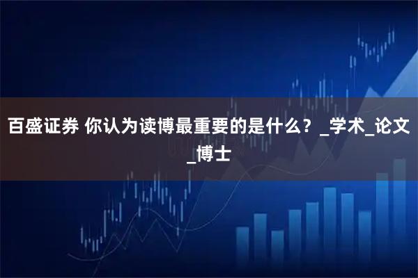 百盛证券 你认为读博最重要的是什么？_学术_论文_博士