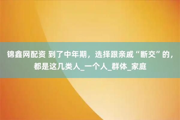 锦鑫网配资 到了中年期，选择跟亲戚“断交”的，都是这几类人_一个人_群体_家庭
