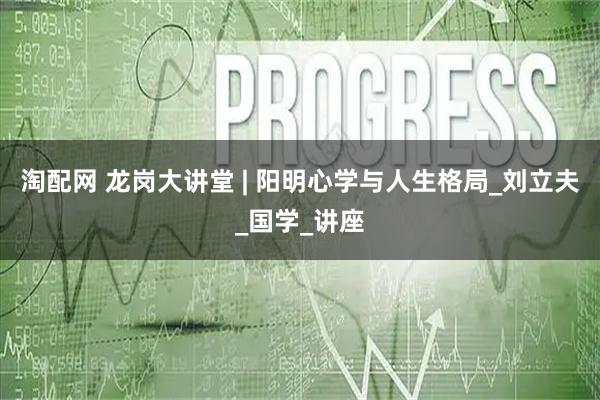 淘配网 龙岗大讲堂 | 阳明心学与人生格局_刘立夫_国学_讲座