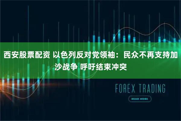 西安股票配资 以色列反对党领袖：民众不再支持加沙战争 呼吁结束冲突