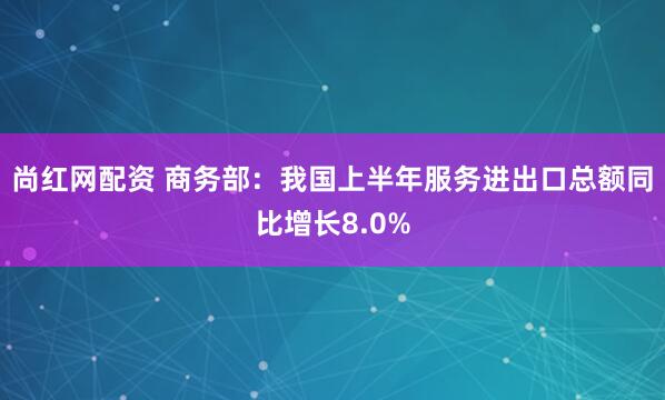 尚红网配资 商务部：我国上半年服务进出口总额同比增长8.0%