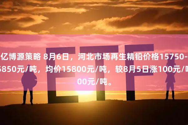 亿博源策略 8月6日，河北市场再生精铅价格15750-15850元/吨，均价15800元/吨，较8月5日涨100元/吨。