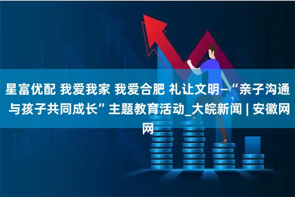星富优配 我爱我家 我爱合肥 礼让文明—“亲子沟通 与孩子共同成长”主题教育活动_大皖新闻 | 安徽网