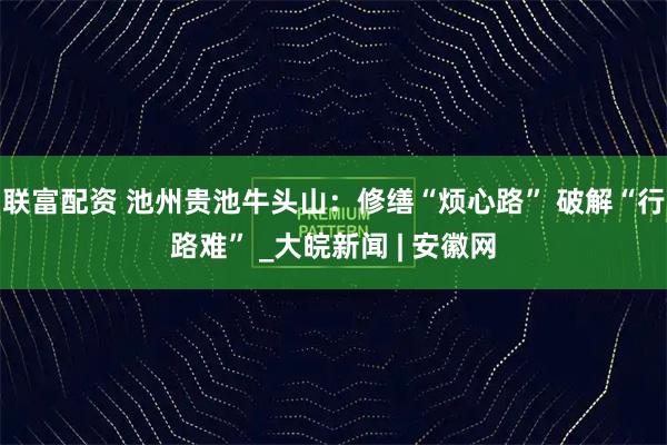 联富配资 池州贵池牛头山：修缮“烦心路” 破解“行路难” _大皖新闻 | 安徽网
