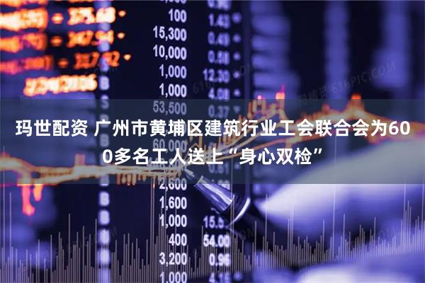 玛世配资 广州市黄埔区建筑行业工会联合会为600多名工人送上“身心双检”