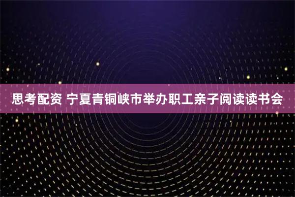 思考配资 宁夏青铜峡市举办职工亲子阅读读书会