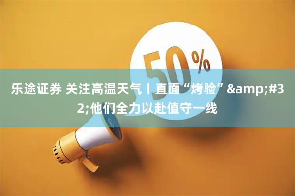 乐途证券 关注高温天气丨直面“烤验” 他们全力以赴值守一线