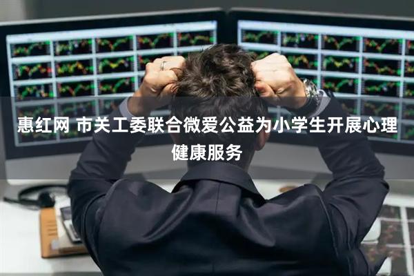 惠红网 市关工委联合微爱公益为小学生开展心理健康服务