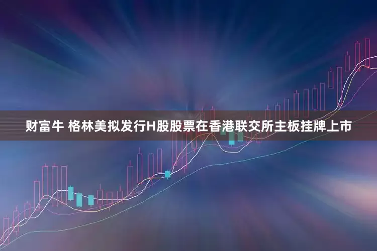 财富牛 格林美拟发行H股股票在香港联交所主板挂牌上市