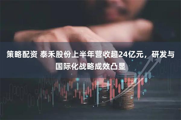 策略配资 泰禾股份上半年营收超24亿元，研发与国际化战略成效凸显