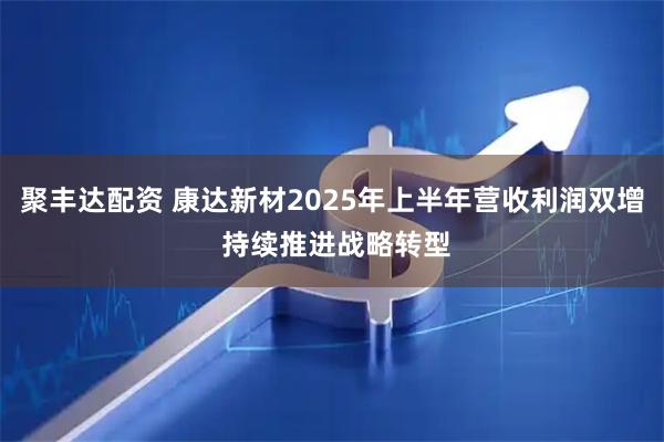 聚丰达配资 康达新材2025年上半年营收利润双增 持续推进战略转型