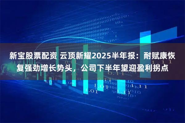 新宝股票配资 云顶新耀2025半年报：耐赋康恢复强劲增长势头，公司下半年望迎盈利拐点