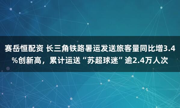 赛岳恒配资 长三角铁路暑运发送旅客量同比增3.4%创新高，累计运送“苏超球迷”逾2.4万人次