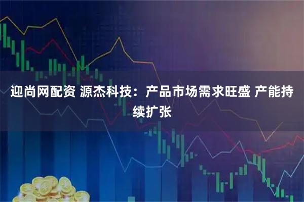 迎尚网配资 源杰科技：产品市场需求旺盛 产能持续扩张