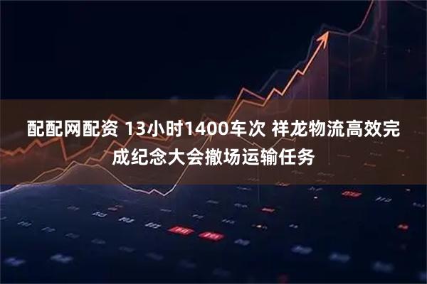 配配网配资 13小时1400车次 祥龙物流高效完成纪念大会撤场运输任务