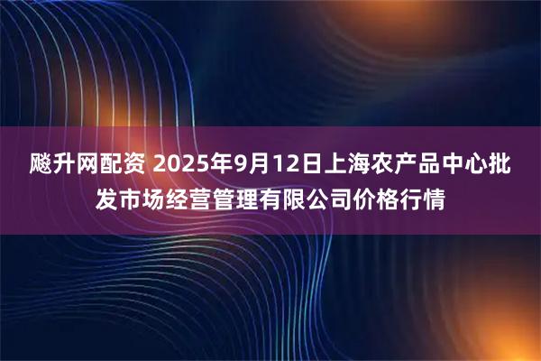 飚升网配资 2025年9月12日上海农产品中心批发市场经营管理有限公司价格行情
