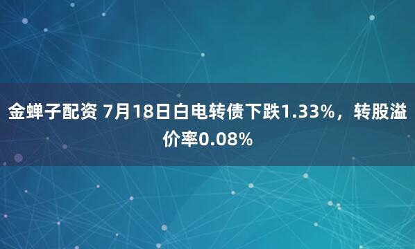 金蝉子配资 7月18日白电转债下跌1.33%，转股溢价率0.08%