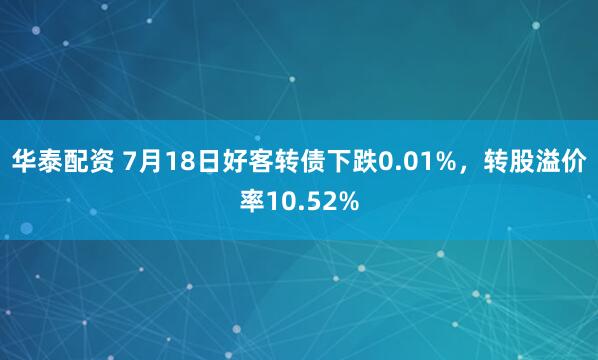华泰配资 7月18日好客转债下跌0.01%，转股溢价率10.52%