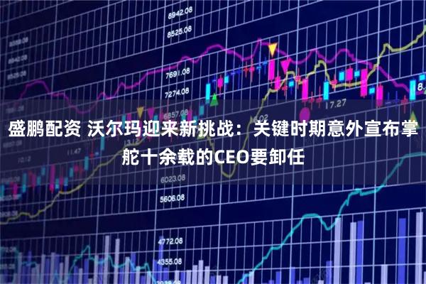 盛鹏配资 沃尔玛迎来新挑战：关键时期意外宣布掌舵十余载的CEO要卸任