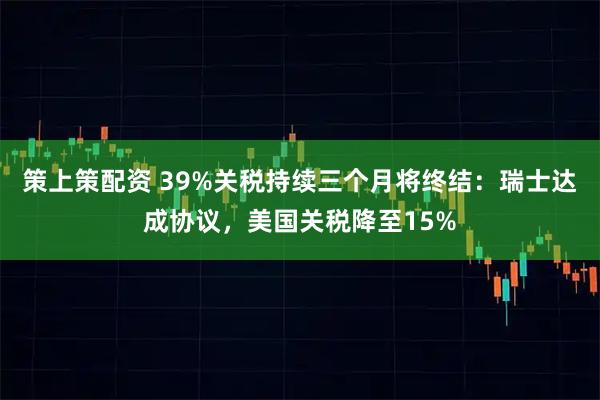 策上策配资 39%关税持续三个月将终结：瑞士达成协议，美国关税降至15%
