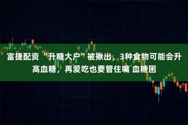 富捷配资 “升糖大户”被揪出，3种食物可能会升高血糖，再爱吃也要管住嘴 血糖困