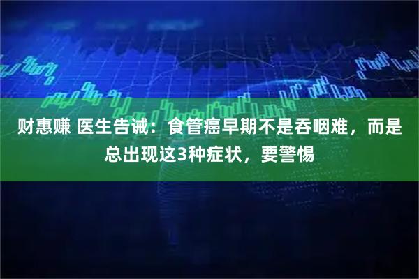 财惠赚 医生告诫：食管癌早期不是吞咽难，而是总出现这3种症状，要警惕